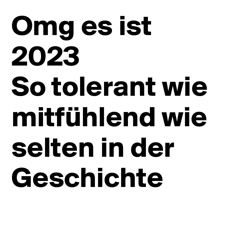 Omg es ist 2023 
So tolerant wie mitfühlend wie selten in der Geschichte