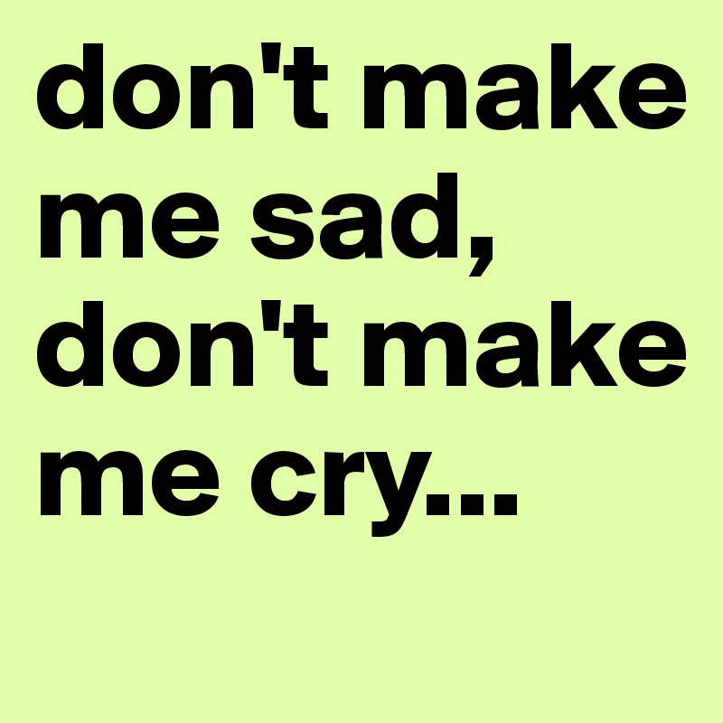 don't make me sad, don't make me cry...