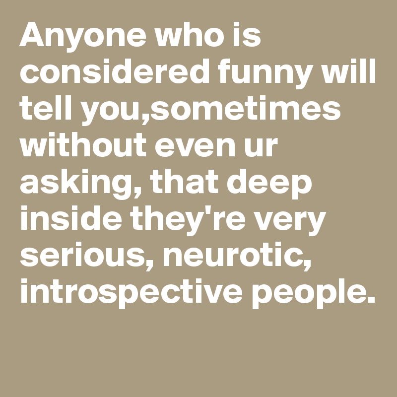 Anyone who is considered funny will tell you,sometimes without even ur asking, that deep inside they're very serious, neurotic, introspective people.