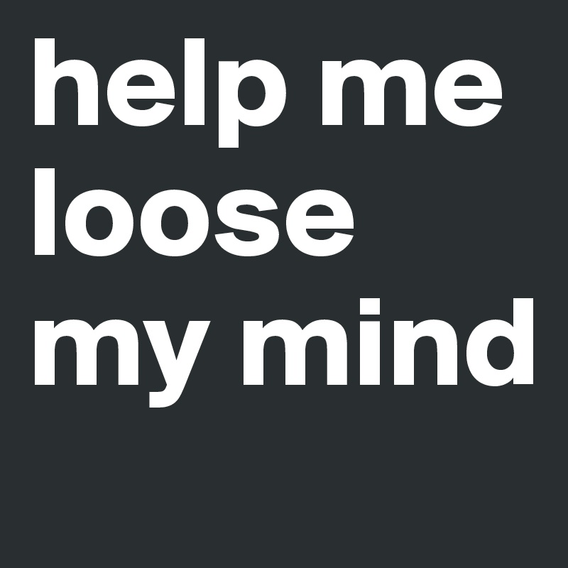 help me loose my mind