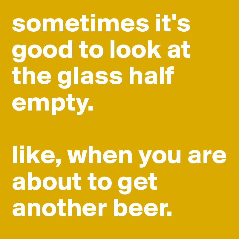 sometimes it's good to look at the glass half empty. 

like, when you are about to get another beer. 