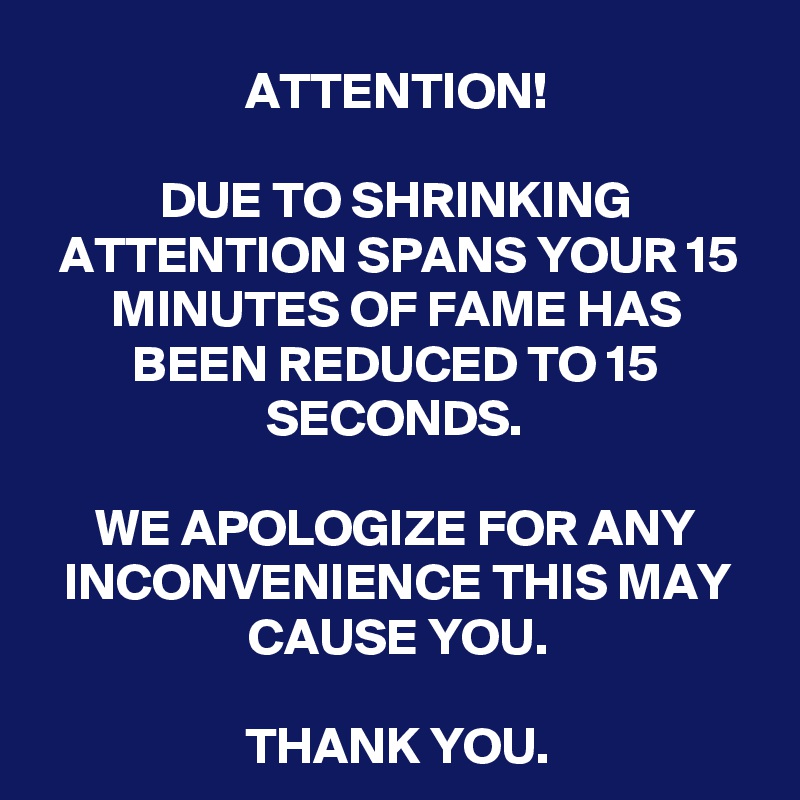 ATTENTION!

DUE TO SHRINKING ATTENTION SPANS YOUR 15 MINUTES OF FAME HAS BEEN REDUCED TO 15 SECONDS.

WE APOLOGIZE FOR ANY INCONVENIENCE THIS MAY CAUSE YOU.

THANK YOU.