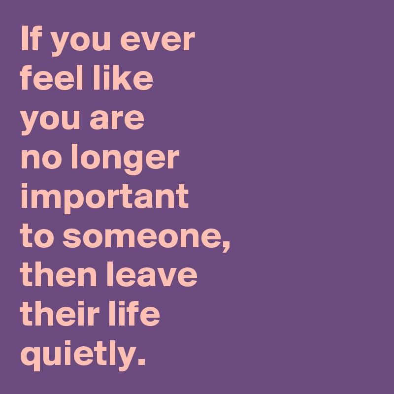 If you ever 
feel like 
you are 
no longer 
important 
to someone,
then leave 
their life 
quietly.