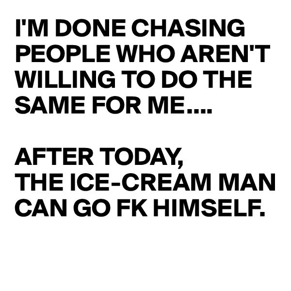 I'M DONE CHASING
PEOPLE WHO AREN'T WILLING TO DO THE SAME FOR ME....

AFTER TODAY, 
THE ICE-CREAM MAN CAN GO FK HIMSELF.
 