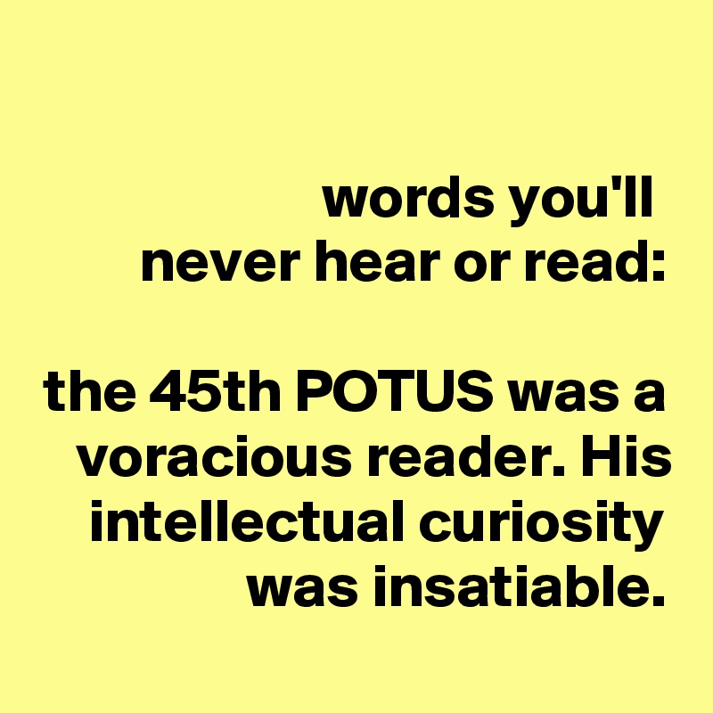 

words you'll 
never hear or read:

the 45th POTUS was a voracious reader. His intellectual curiosity was insatiable.