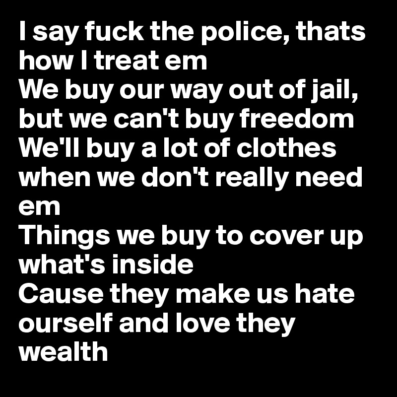 I say fuck the police, thats how I treat em
We buy our way out of jail, but we can't buy freedom
We'll buy a lot of clothes when we don't really need em
Things we buy to cover up what's inside
Cause they make us hate ourself and love they wealth