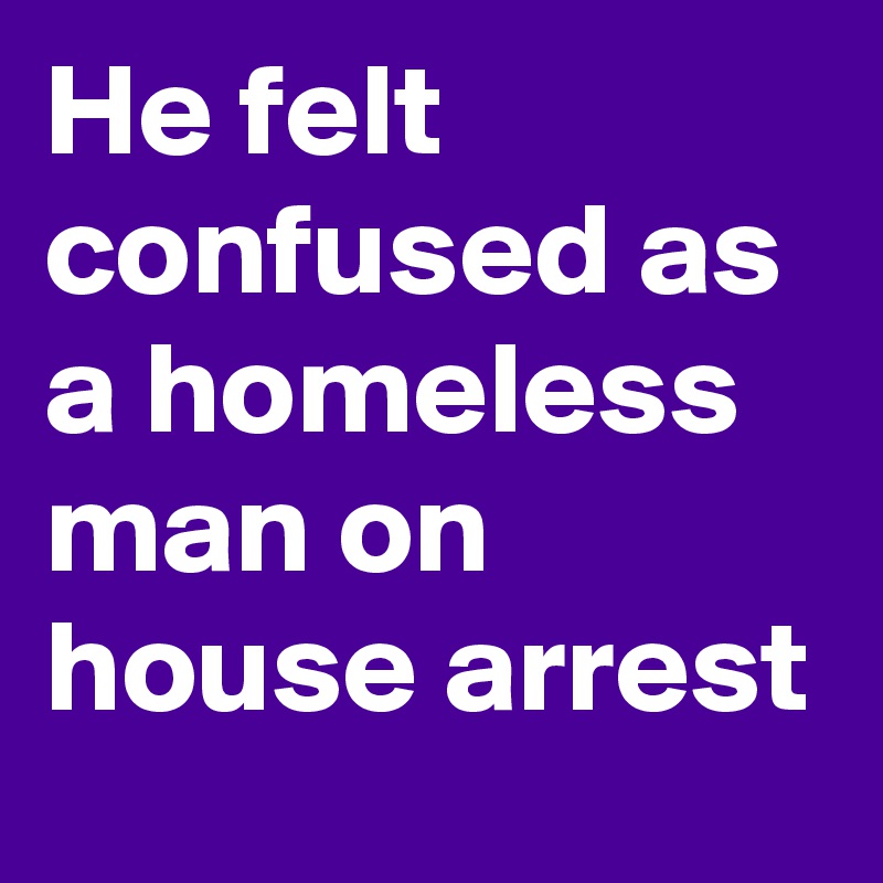 He felt confused as a homeless man on house arrest