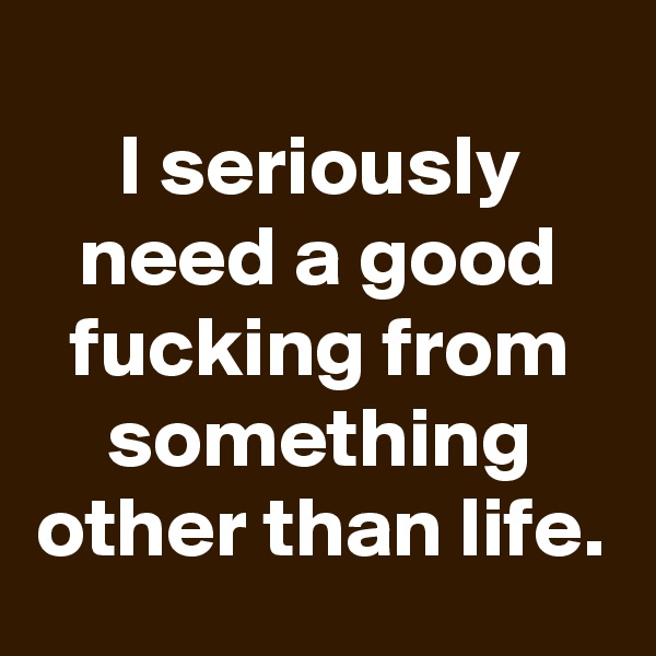 
I seriously need a good fucking from something other than life.
