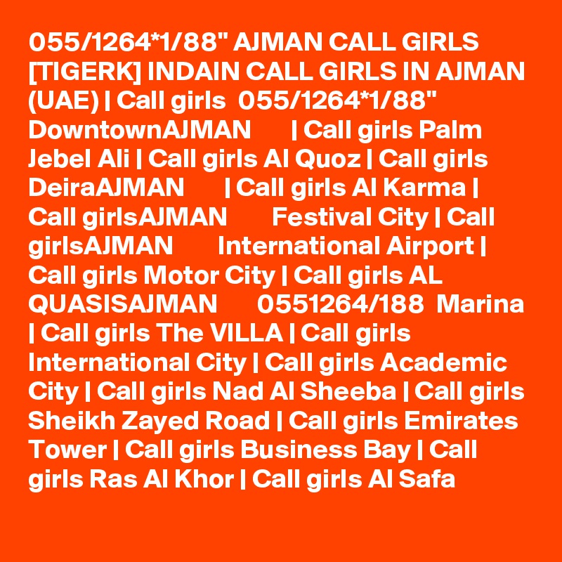 055/1264*1/88" AJMAN CALL GIRLS [TIGERK] INDAIN CALL GIRLS IN AJMAN (UAE) | Call girls  055/1264*1/88" DowntownAJMAN       | Call girls Palm Jebel Ali | Call girls Al Quoz | Call girls DeiraAJMAN       | Call girls Al Karma | Call girlsAJMAN        Festival City | Call girlsAJMAN        International Airport | Call girls Motor City | Call girls AL QUASISAJMAN       0551264/188  Marina | Call girls The VILLA | Call girls International City | Call girls Academic City | Call girls Nad Al Sheeba | Call girls Sheikh Zayed Road | Call girls Emirates Tower | Call girls Business Bay | Call girls Ras Al Khor | Call girls Al Safa 