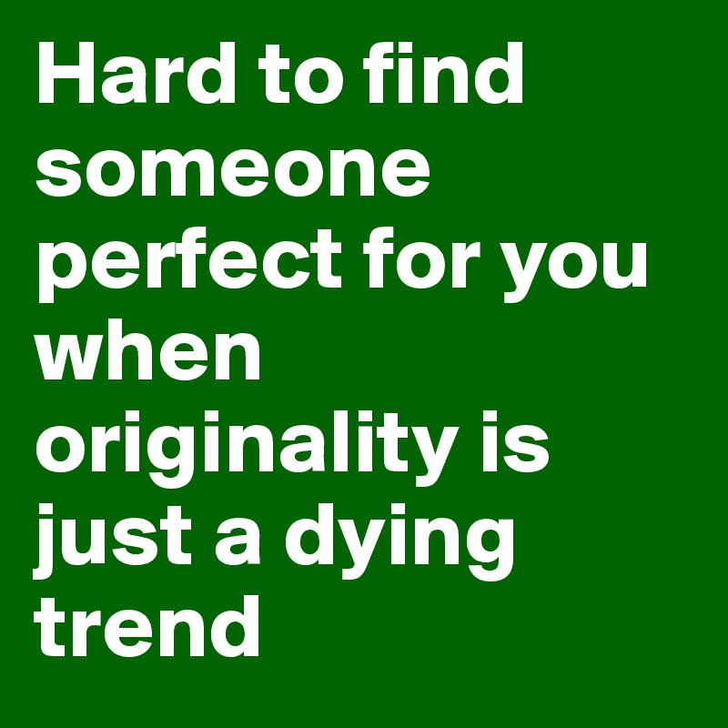 Hard to find someone perfect for you when originality is just a dying trend