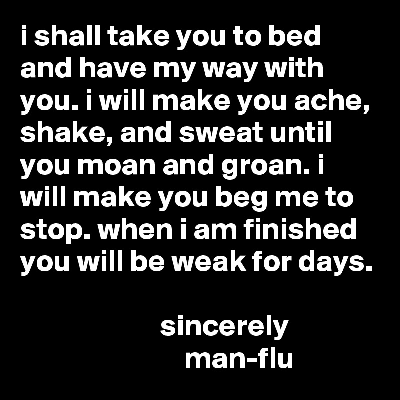 i shall take you to bed and have my way with you. i will make you ache, shake, and sweat until you moan and groan. i will make you beg me to stop. when i am finished you will be weak for days.

                       sincerely 
                           man-flu