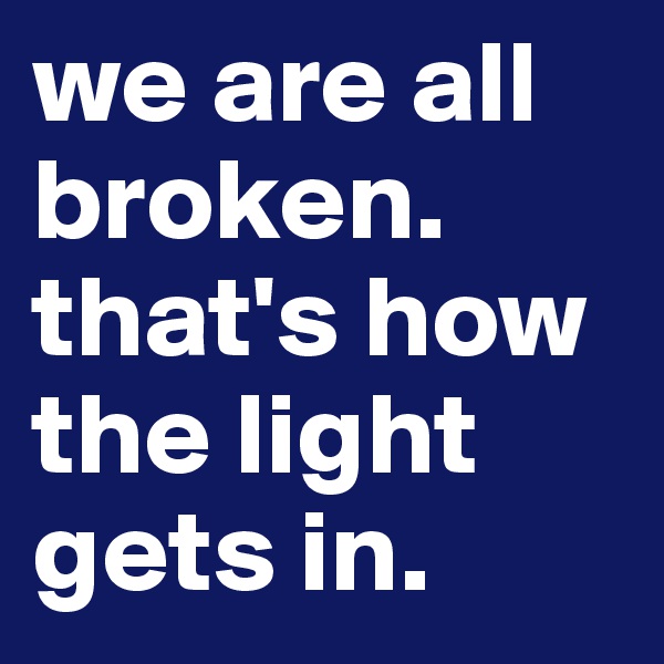 we are all broken. 
that's how the light gets in. 