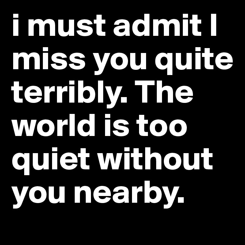 i must admit I miss you quite terribly. The world is too quiet without you nearby. 