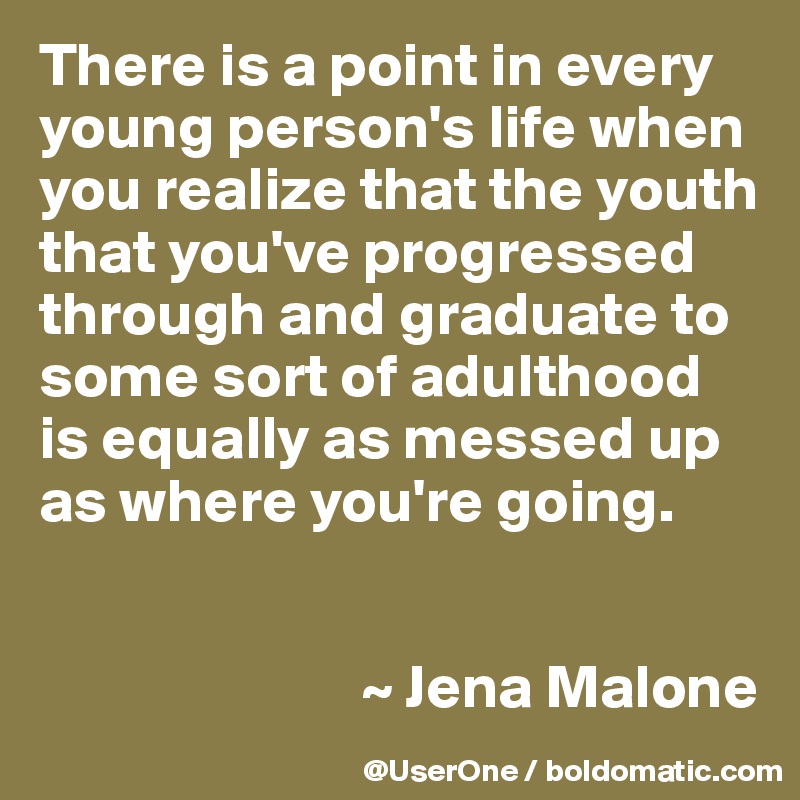 There is a point in every young person's life when you realize that the youth that you've progressed through and graduate to some sort of adulthood is equally as messed up as where you're going.


                          ~ Jena Malone