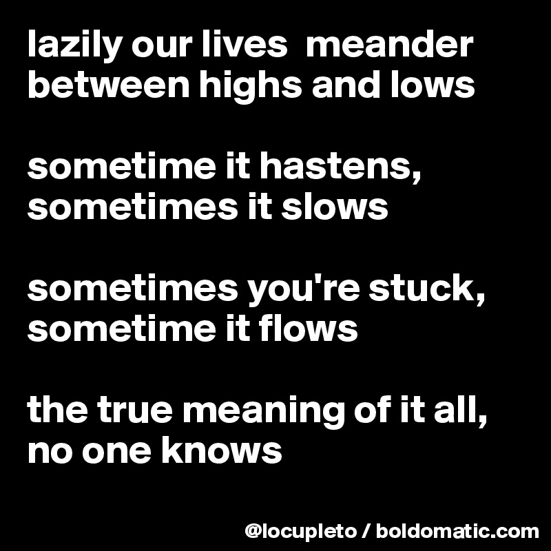 lazily our lives  meander between highs and lows

sometime it hastens, sometimes it slows

sometimes you're stuck,
sometime it flows

the true meaning of it all, no one knows
