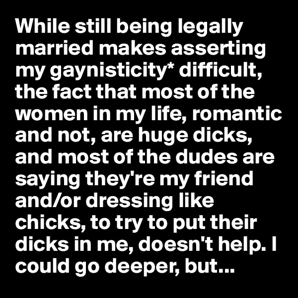 While still being legally married makes asserting my gaynisticity* difficult, the fact that most of the women in my life, romantic and not, are huge dicks, and most of the dudes are saying they're my friend and/or dressing like chicks, to try to put their dicks in me, doesn't help. I could go deeper, but...