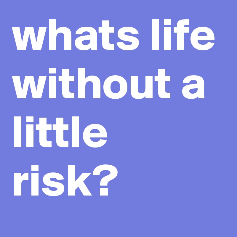 whats life without a little risk?