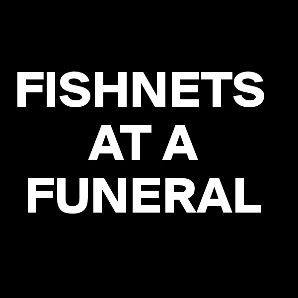 
FISHNETS            
       AT A 
 FUNERAL
