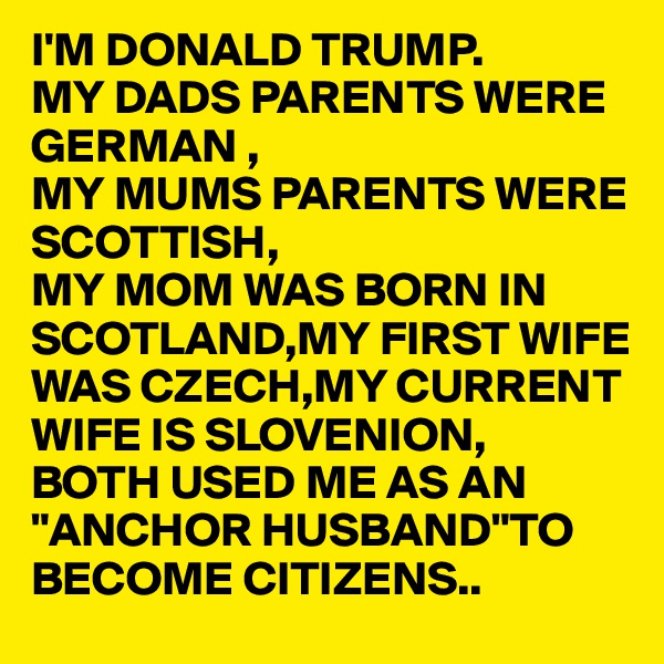 I'M DONALD TRUMP.
MY DADS PARENTS WERE GERMAN ,
MY MUMS PARENTS WERE SCOTTISH,
MY MOM WAS BORN IN SCOTLAND,MY FIRST WIFE 
WAS CZECH,MY CURRENT
WIFE IS SLOVENION,
BOTH USED ME AS AN
"ANCHOR HUSBAND"TO BECOME CITIZENS.. 