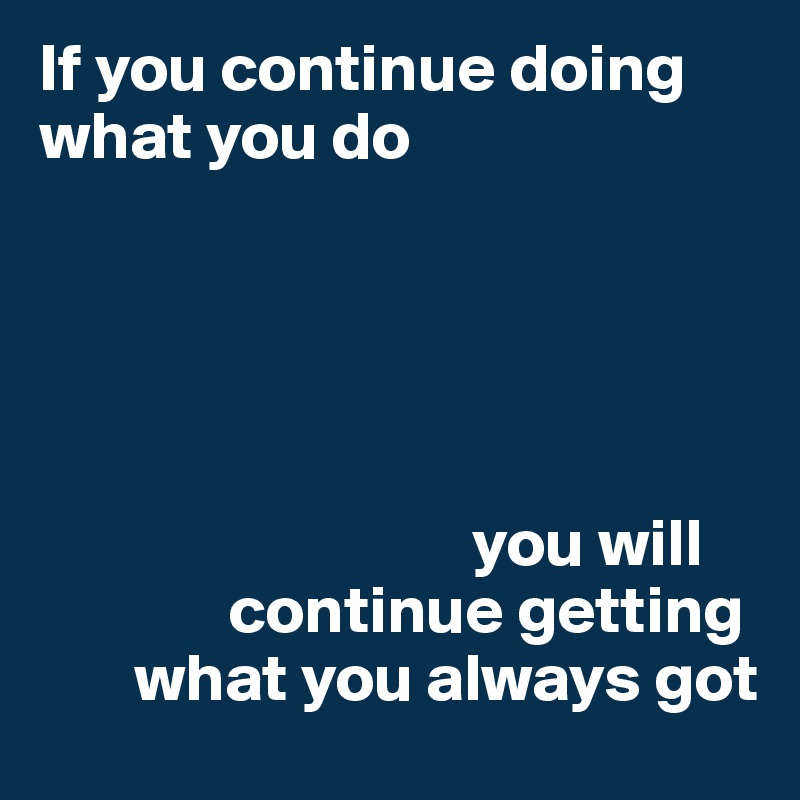 If you continue doing what you do 





                                you will 
              continue getting    
       what you always got