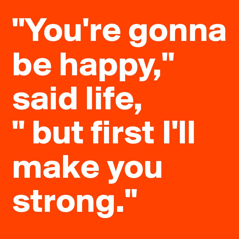 "You're gonna be happy,"
said life,
" but first I'll make you strong."