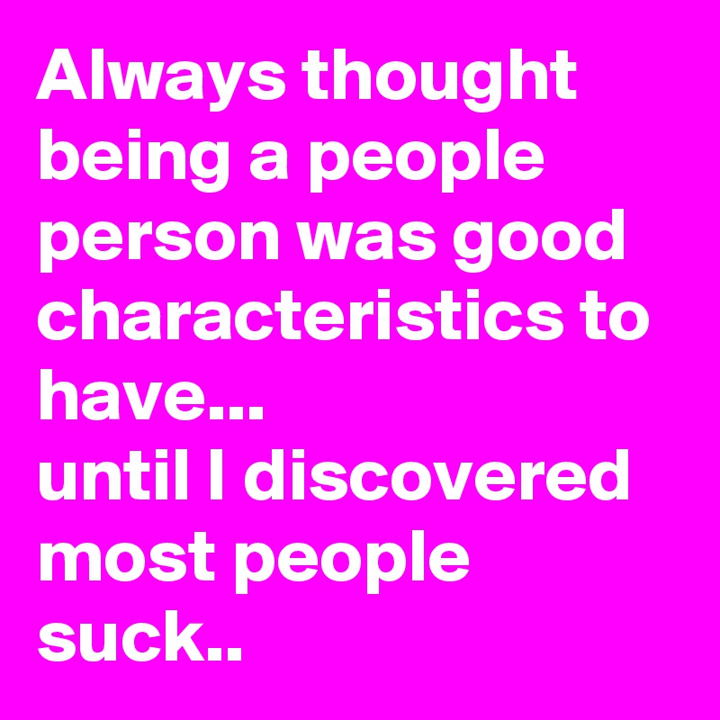 Always thought being a people person was good characteristics to have... 
until I discovered most people suck..