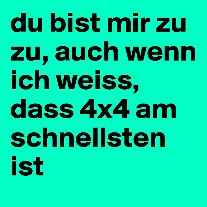 du bist mir zu zu, auch wenn ich weiss, dass 4x4 am schnellsten ist