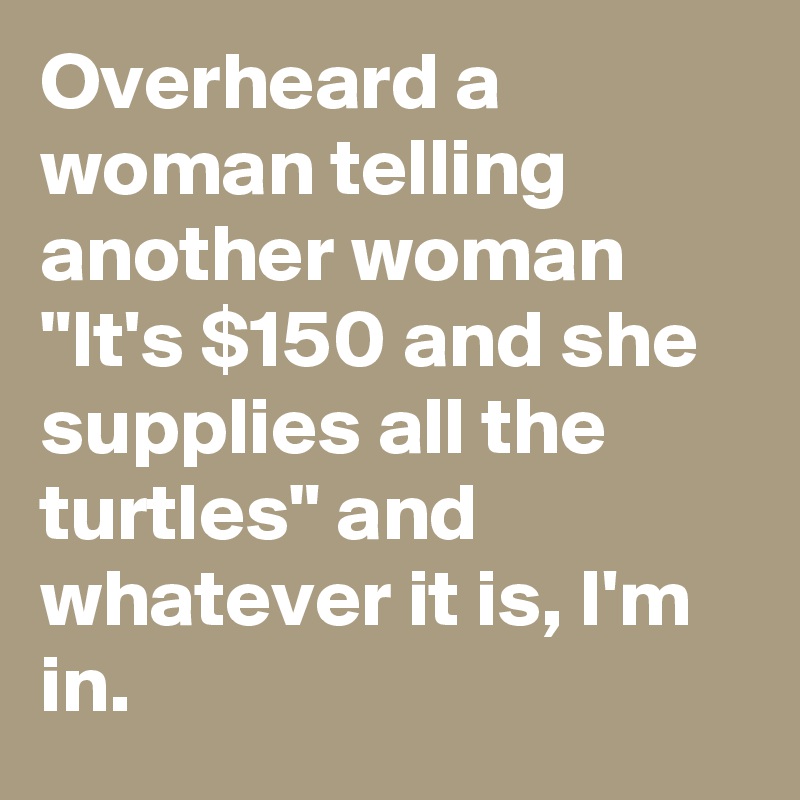 Overheard a woman telling another woman "It's $150 and she supplies all the turtles" and whatever it is, I'm in.