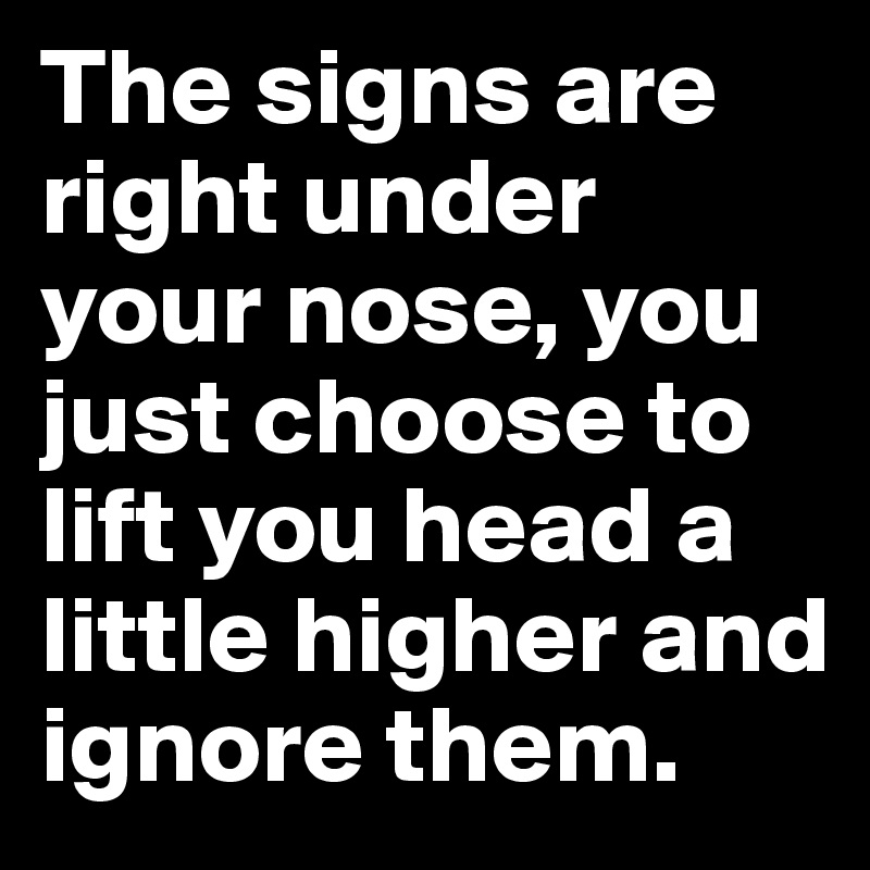 The signs are right under your nose, you just choose to lift you head a little higher and ignore them.
