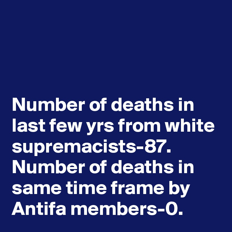 



Number of deaths in last few yrs from white supremacists-87. Number of deaths in same time frame by Antifa members-0.