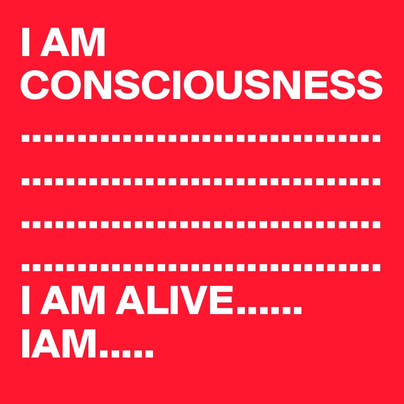 I AM CONSCIOUSNESS................................................................................................................................
I AM ALIVE......
IAM.....