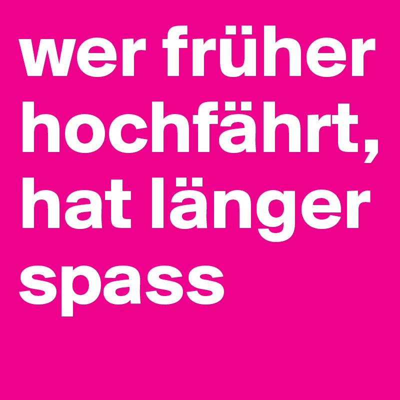 wer früher hochfährt, hat länger spass