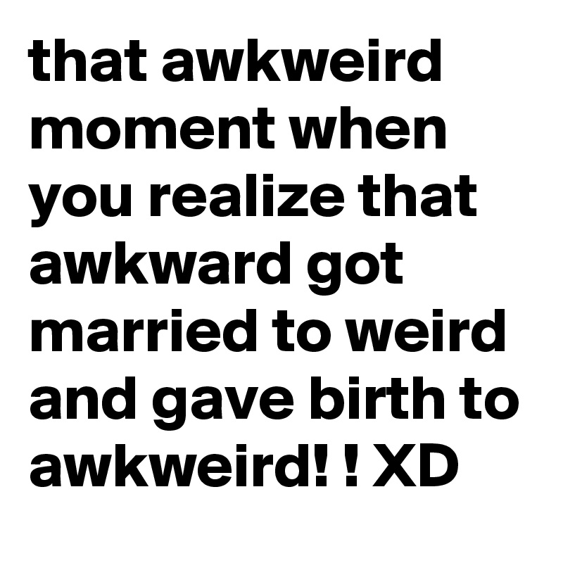 that awkweird moment when you realize that awkward got married to weird and gave birth to awkweird! ! XD