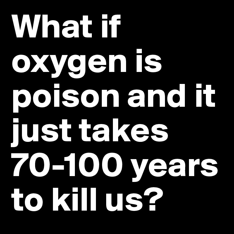 What if oxygen is poison and it just takes 70-100 years to kill us? 