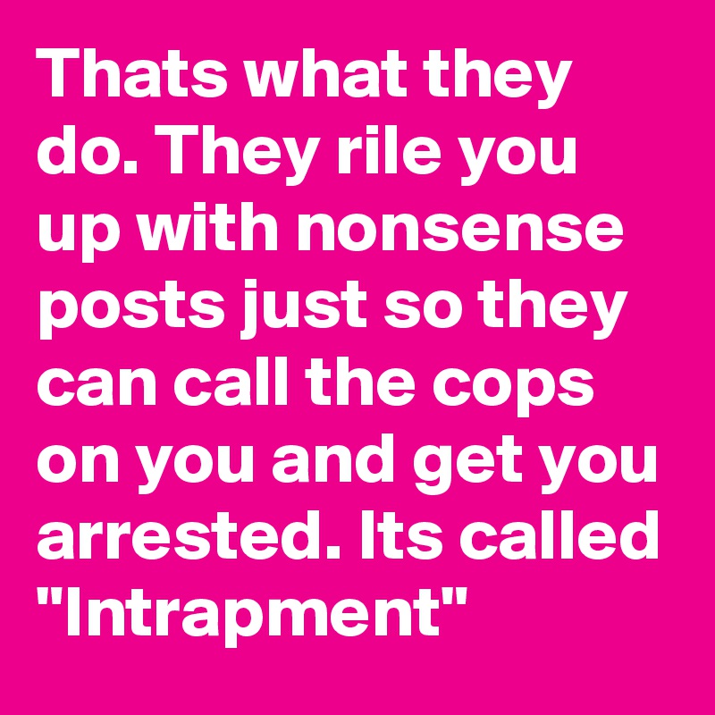 Thats what they do. They rile you up with nonsense posts just so they can call the cops on you and get you arrested. Its called "Intrapment"
