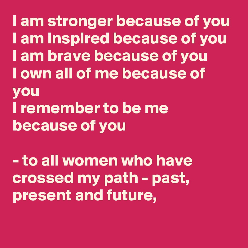 I am stronger because of you 
I am inspired because of you
I am brave because of you
I own all of me because of you 
I remember to be me because of you 

- to all women who have crossed my path - past, present and future,  
