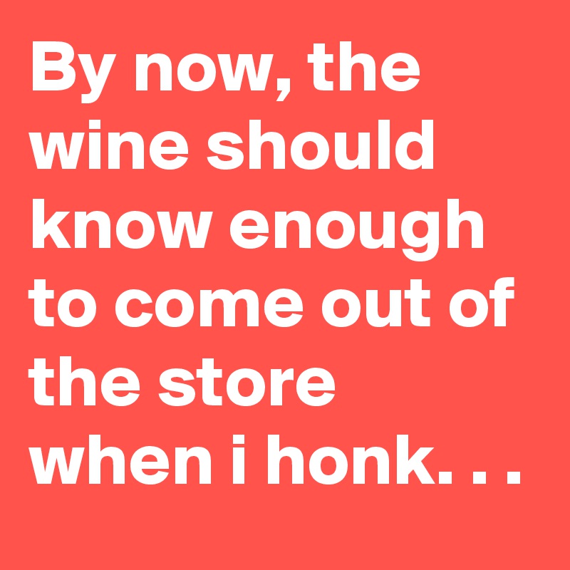 By now, the wine should know enough to come out of the store when i ...