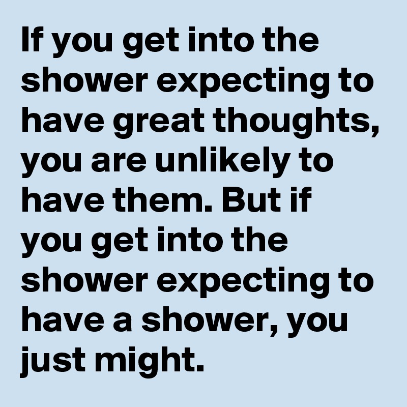 If you get into the shower expecting to have great thoughts, you are unlikely to have them. But if you get into the shower expecting to have a shower, you just might.