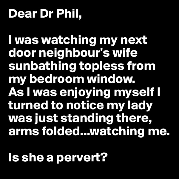 Dear Dr Phil, 

I was watching my next door neighbour's wife sunbathing topless from my bedroom window. 
As I was enjoying myself I turned to notice my lady was just standing there, arms folded...watching me. 

Is she a pervert?