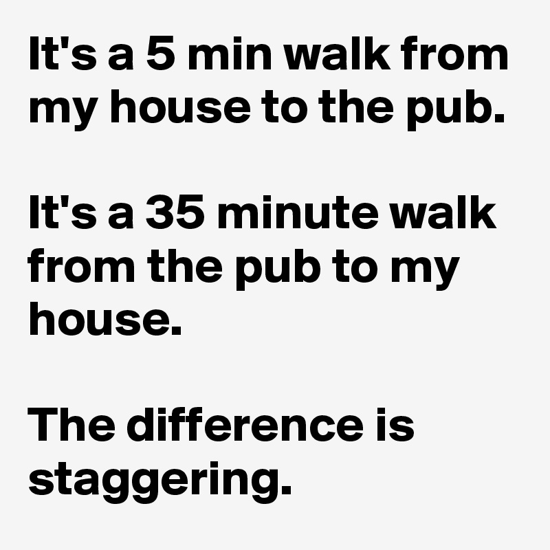 It's a 5 min walk from my house to the pub.

It's a 35 minute walk from the pub to my house.

The difference is staggering.