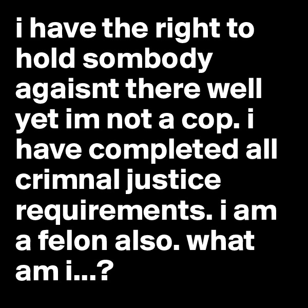 i have the right to hold sombody agaisnt there well yet im not a cop. i have completed all crimnal justice requirements. i am a felon also. what am i...?