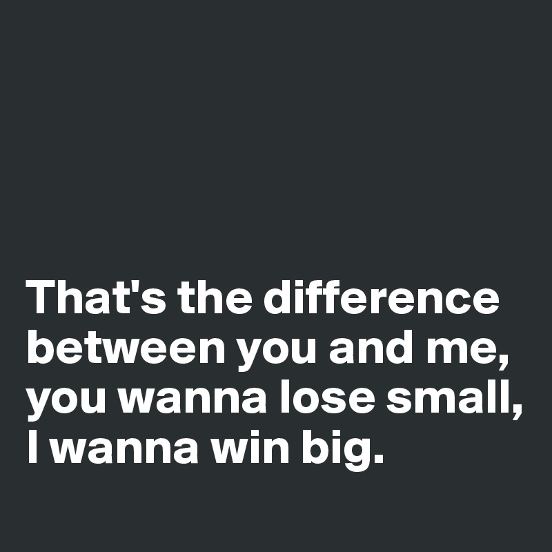That S The Difference Between You And Me You Wanna Lose Small I Wanna Win Big Post By Avant Garde On Boldomatic