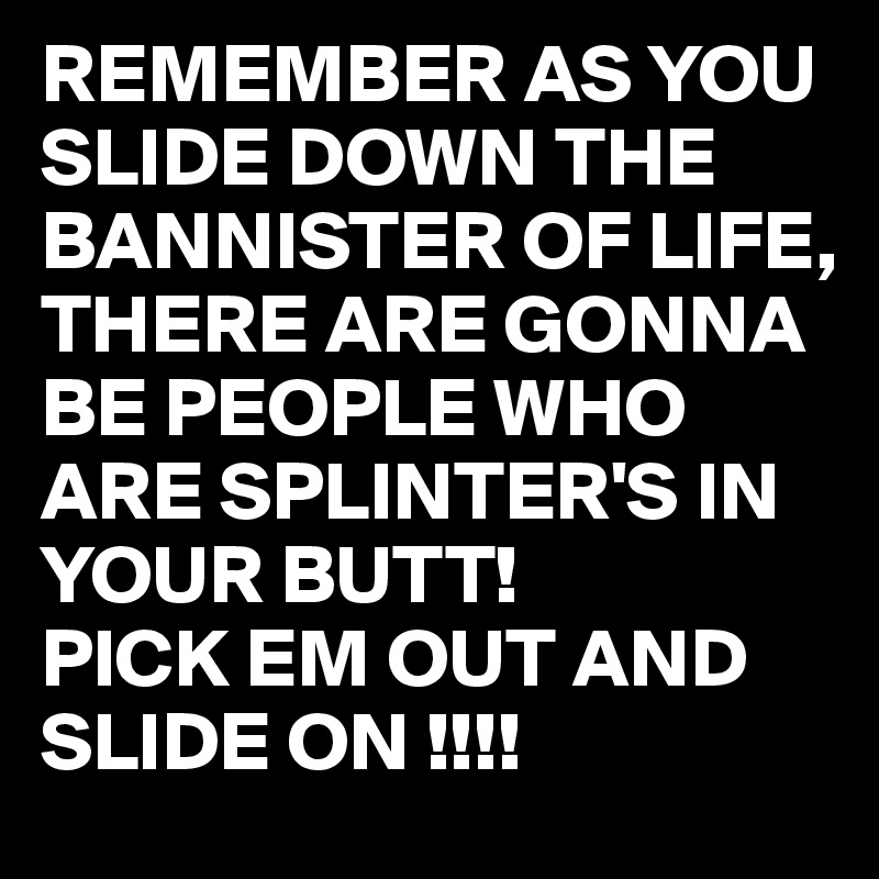 REMEMBER AS YOU SLIDE DOWN THE BANNISTER OF LIFE, THERE ARE GONNA BE PEOPLE WHO ARE SPLINTER'S IN YOUR BUTT!
PICK EM OUT AND SLIDE ON !!!!