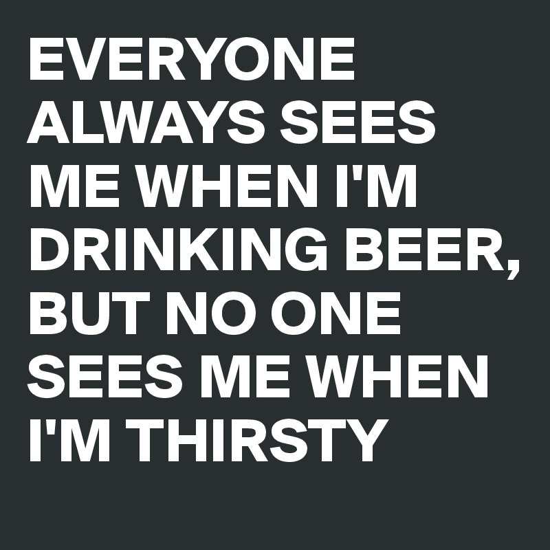 EVERYONE ALWAYS SEES ME WHEN I'M DRINKING BEER, BUT NO ONE SEES ME WHEN I'M THIRSTY