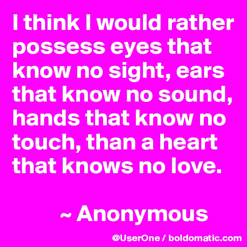 I think I would rather possess eyes that know no sight, ears that know no sound, hands that know no touch, than a heart that knows no love.

          ~ Anonymous