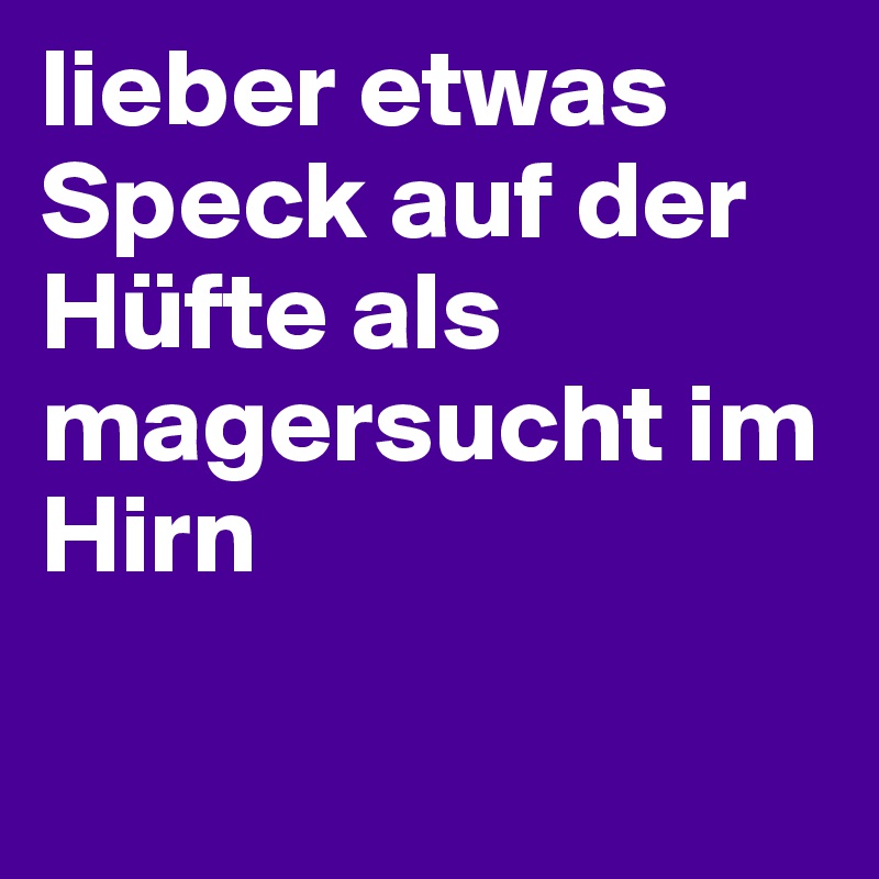 lieber etwas Speck auf der Hüfte als magersucht im Hirn


