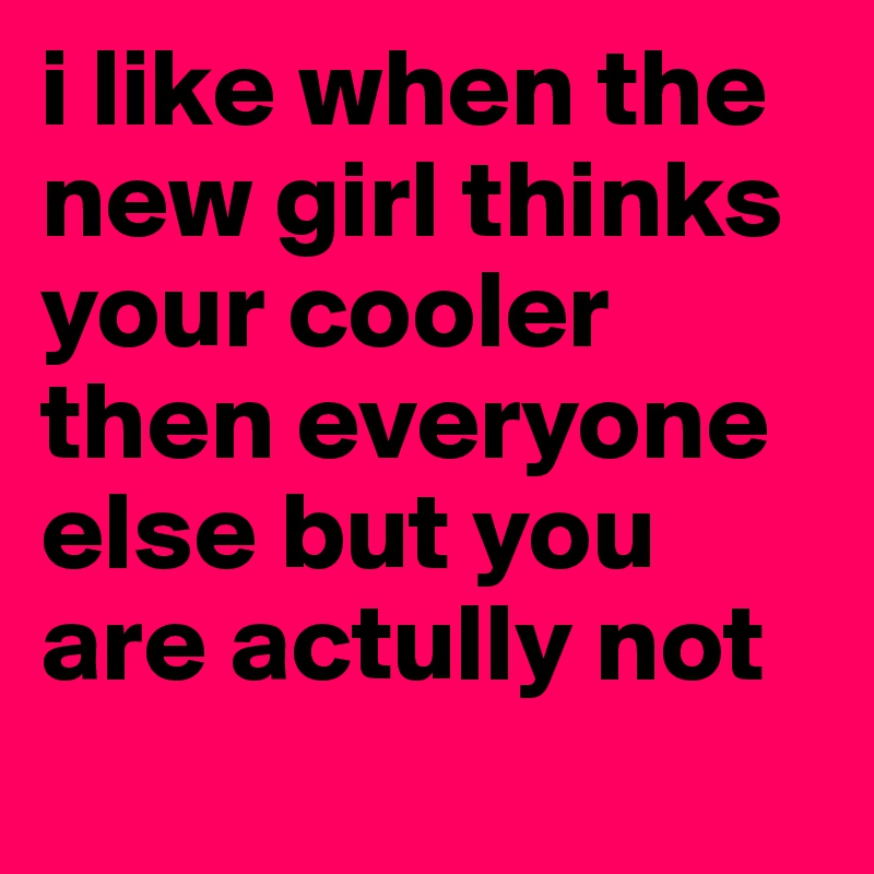 i like when the new girl thinks your cooler then everyone else but you are actully not
