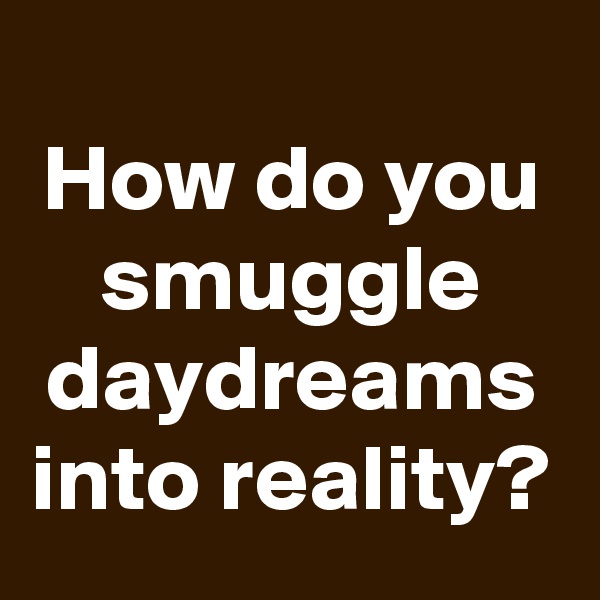 
How do you smuggle daydreams into reality?