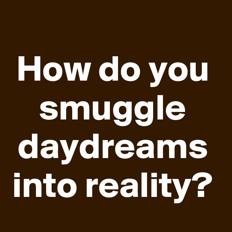 
How do you smuggle daydreams into reality?