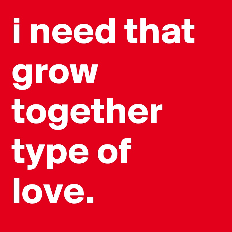 i need that grow together type of love.
